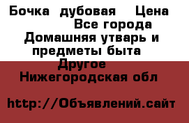 Бочка  дубовая  › Цена ­ 4 600 - Все города Домашняя утварь и предметы быта » Другое   . Нижегородская обл.